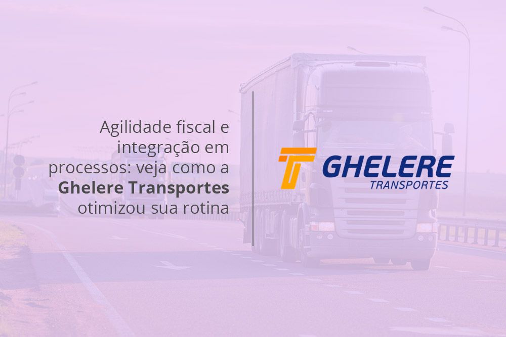 Agilidade fiscal e integração em processos: veja como a Ghelere Transportes otimizou sua rotina